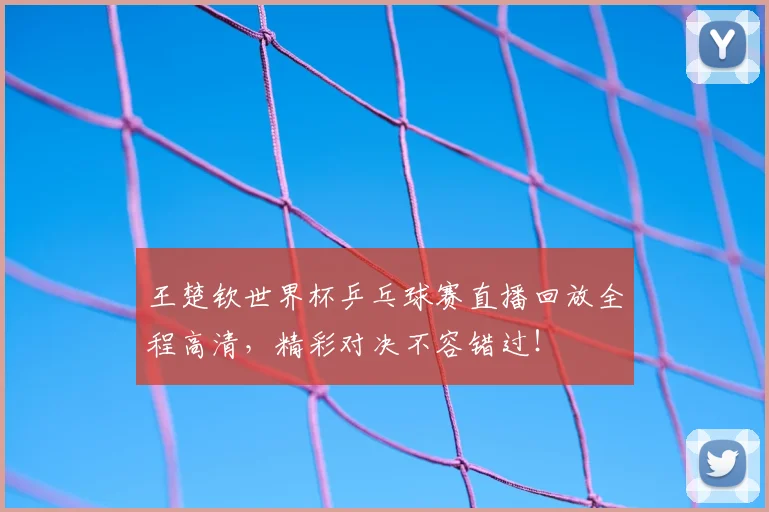 王楚钦世界杯乒乓球赛直播回放全程高清，精彩对决不容错过！