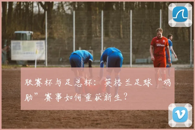 联赛杯与足总杯：英格兰足球“鸡肋”赛事如何重获新生？