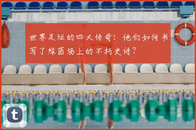 世界足坛的四大传奇:他们如何书写了绿茵场上的不朽史诗?