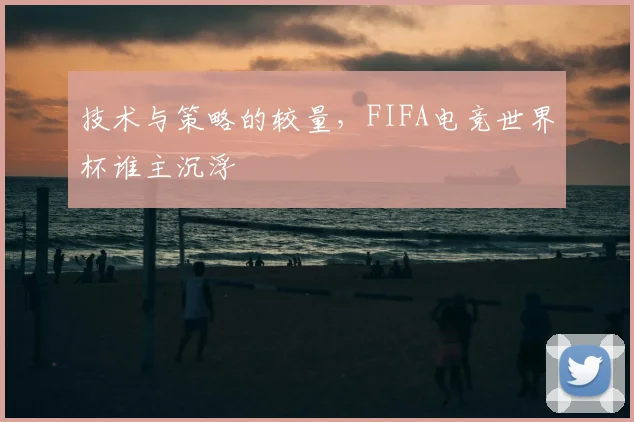 技术与策略的较量，FIFA电竞世界杯谁主沉浮