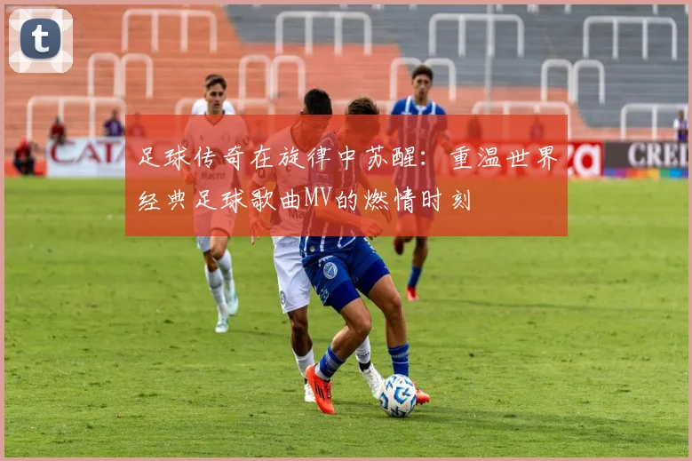 足球传奇在旋律中苏醒:重温世界经典足球歌曲MV的燃情时刻